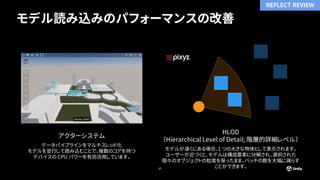 モデル読み込みのパフォーマンスの改善
27
アクターシステム
データパイプラインをマルチスレッド化
モデルを並行して読み込むことで、複数のコアを持つ
デバイスの CPU パワーを有効活用しています。
HLOD
（Hierarchical Level of Detail; 階層的詳細レベル）
モデルが遠くにある場合、1 つの大きな物体として表示されます。
ユーザーが近づくと、モデルは構成要素に分解され、選択された
個々のオブジェクトの粒度を保ったまま、バッチの数を大幅に減らす
ことができます。
REFLECT REVIEW
 