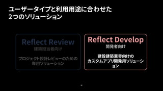 40
Reflect Develop
開発者向け
建設建築業界向けの
カスタムアプリ開発用ソリューシ
ョン
Reflect Review
建築担当者向け
プロジェクト設計レビューのための
専用ソリューション
ユーザータイプと利用用途に合わせた
2つのソリューション
 