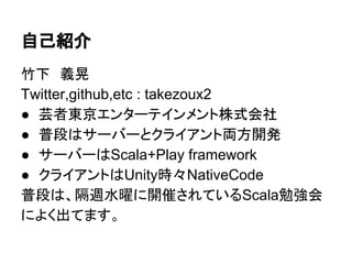 自己紹介
竹下　義晃
Twitter,github,etc : takezoux2
● 芸者東京エンターテインメント株式会社
● 普段はサーバーとクライアント両方開発
● サーバーはScala+Play framework
● クライアントはUnity時々NativeCode
普段は、隔週水曜に開催されているScala勉強会
によく出てます。
 