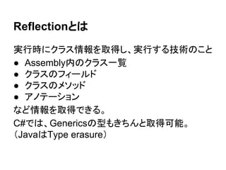 Reflectionとは
実行時にクラス情報を取得し、実行する技術のこと
● Assembly内のクラス一覧
● クラスのフィールド、プロパティ、メソッド
● Attribute
など情報を取得できる。
 