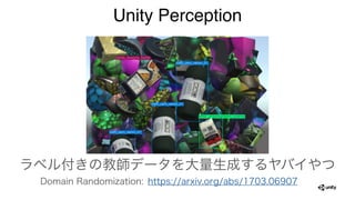 Unity Perception
ラベル付きの教師データを大量生成するヤバイやつ
Domain Randomization: https://arxiv.org/abs/1703.06907
 