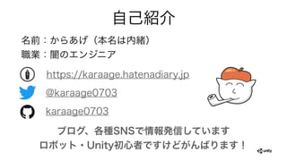 自己紹介
名前：からあげ（本名は内緒）
職業：闇のエンジニア
https://karaage.hatenadiary.jp
@karaage0703
karaage0703
ブログ、各種SNSで情報発信しています
ロボット・Unity初心者ですけどがんばります！
 