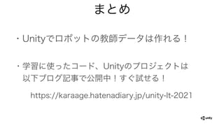 まとめ
・Unityでロボットの教師データは作れる！
・学習に使ったコード、Unityのプロジェクトは
 以下ブログ記事で公開中！すぐ試せる！
https://karaage.hatenadiary.jp/unity-lt-2021
 