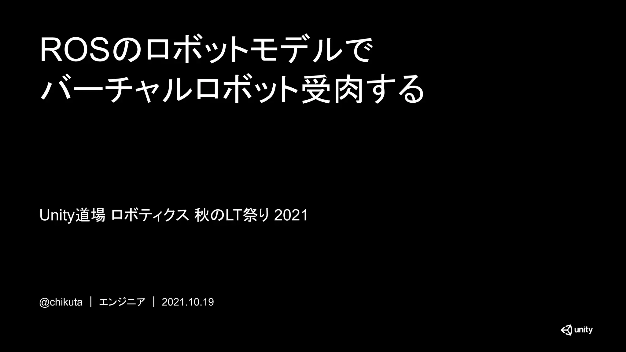 ROSのロボットモデルで
バーチャルロボット受肉する
@chikuta ｜ エンジニア ｜ 2021.10.19
Unity道場 ロボティクス 秋のLT祭り 2021
 