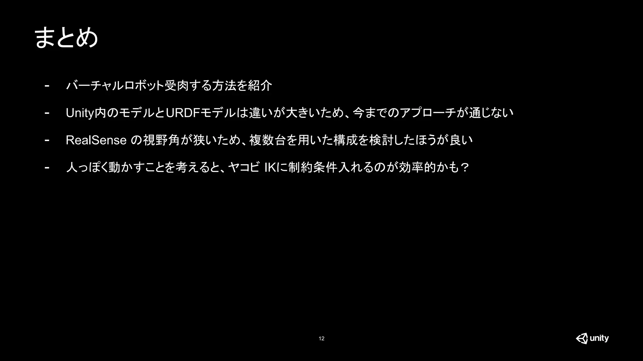 まとめ
12
- バーチャルロボット受肉する方法を紹介
- Unity内のモデルとURDFモデルは違いが大きいため、今までのアプローチが通じない
- RealSense の視野角が狭いため、複数台を用いた構成を検討したほうが良い
- 人っぽく動かすことを考えると、ヤコビ IKに制約条件入れるのが効率的かも？
 