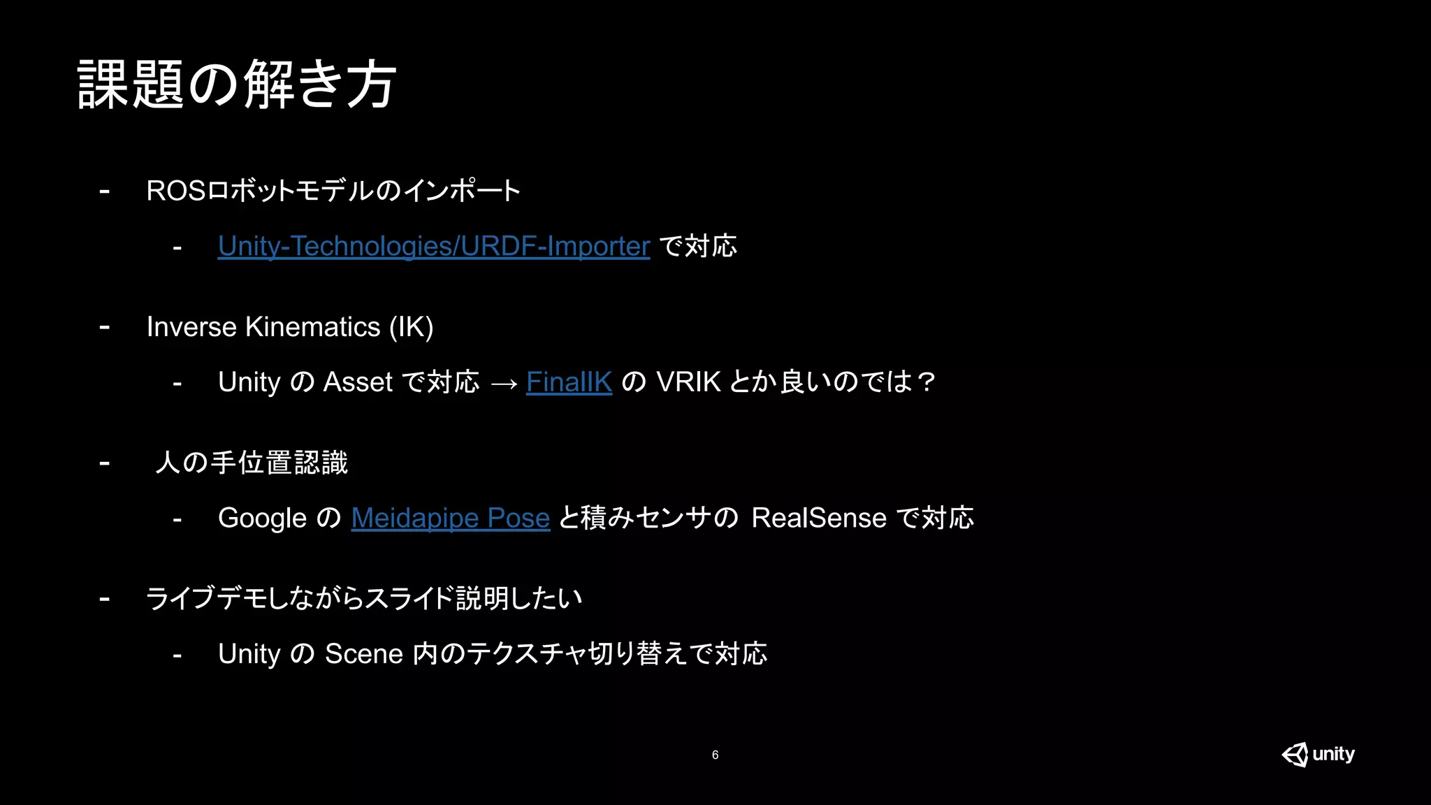 課題の解き方
6
- ROSロボットモデルのインポート
- Unity-Technologies/URDF-Importer で対応
- Inverse Kinematics (IK)
- Unity の Asset で対応 → FinalIK の VRIK とか良いのでは？
- 人の手位置認識
- Google の Meidapipe Pose と積みセンサの RealSense で対応
- ライブデモしながらスライド説明したい
- Unity の Scene 内のテクスチャ切り替えで対応
 