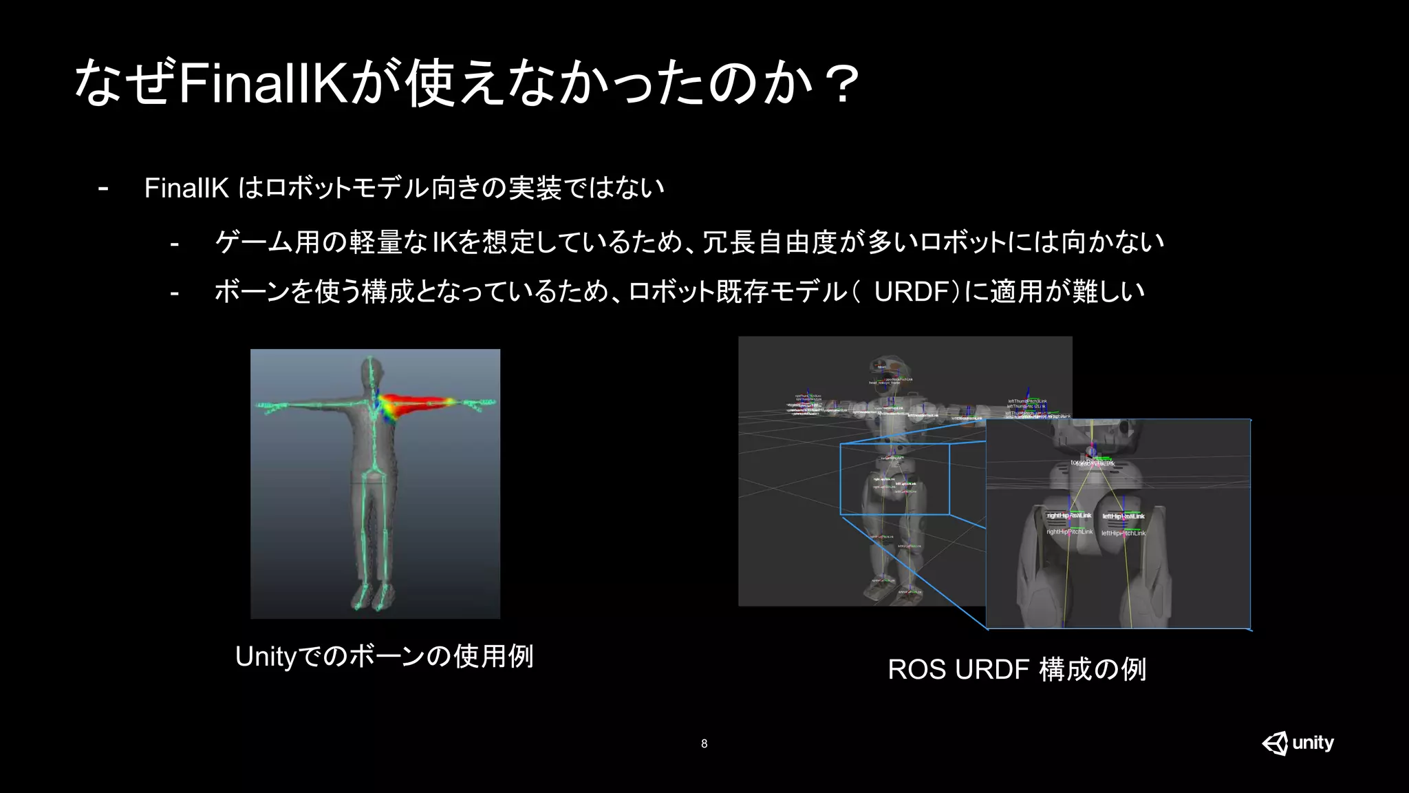 なぜFinalIKが使えなかったのか？
8
- FinalIK はロボットモデル向きの実装ではない
- ゲーム用の軽量なIKを想定しているため、冗長自由度が多いロボットには向かない
- ボーンを使う構成となっているため、ロボット既存モデル（ URDF）に適用が難しい
Unityでのボーンの使用例 ROS URDF 構成の例
 