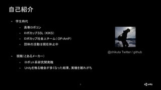 自己紹介
2
- 学生時代
- 高専ロボコン
- ロボカップSSL （KIKS）
- ロボカップ社会人チーム（ OP-AmP）
- 団体の活動は現在休止中
- 現職（とあるメーカー）
- ロボット系研究開発職
- Unityを触る機会が多くなっ...