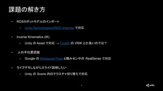課題の解き方
6
- ROSロボットモデルのインポート
- Unity-Technologies/URDF-Importer で対応
- Inverse Kinematics (IK)
- Unity の Asset で対応 → FinalIK の VRIK とか良いのでは？
- 人の手位置認識
- Google の Meidapipe Pose と積みセンサの RealSense で対応
- ライブデモしながらスライド説明したい
- Unity の Scene 内のテクスチャ切り替えで対応
 