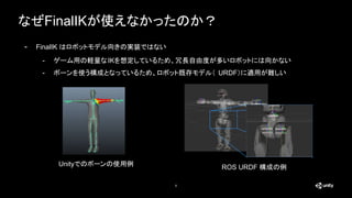なぜFinalIKが使えなかったのか？
8
- FinalIK はロボットモデル向きの実装ではない
- ゲーム用の軽量なIKを想定しているため、冗長自由度が多いロボットには向かない
- ボーンを使う構成となっているため、ロボット既存モデル（ URDF）に適用が難しい
Unityでのボーンの使用例 ROS URDF 構成の例
 