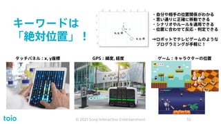 キーワードは
「絶対位置」！
© 2021 Sony Interactive Entertainment 10
0 1 2 3
-3 -2 -1
0
1
2
-1
-2
Y
X
タッチパネル：x, y座標 GPS：緯度, 経度 ゲーム：キャラクターの位置
・自分や相手の位置関係がわかる
・思い通りに正確に移動できる
・シナリオやルールを適用できる
・位置に合わせて反応・判定できる
→ロボットでテレビゲームのような
プログラミングが手軽に！
x, y, Θ
x, y, Θ
 
