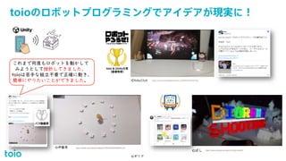 toioのロボットプログラミングでアイデアが現実に！
© 2021 Sony Interactive Entertainment 16
©ギリア
©伊藤周 https://twitter.com/warapuri/status/1333019634652483585?s=20
©ぽし https://www.youtube.com/watch?v=OE0y7yxjAM0
©foka22ok https://twitter.com/foka22ok/status/1333224341849341952
これまで何度もロボットを動かして
みようとして挫折してきました。
toioは苦手な組立不要で正確に動き、
簡単にやりたいことができました。
 
