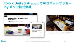 toio x Unity x AI (ML-Agents) でAIロボットサッカー
by ギリア株式会社
© 2021 Sony Interactive Entertainment 18
https://note.com/npaka/n/n05368fec4551
https://blog.unity.com/ja/games/made-with-unity-soccer-robots-with-ml-agents
https://www.youtube.com/watch?v=5wZ43hPAb9Q
 