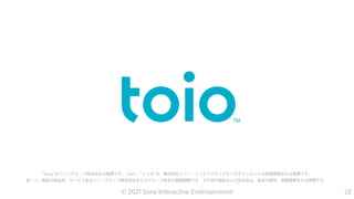 “Sony”はソニーグループ株式会社の商標です。"toio"、"トイオ"は、株式会社ソニー・インタラクティブエンタテインメントの登録商標または商標です。
各ソニー製品の商品名・サービス名はソニーグループ株式会社またはグループ各社の登録商標です。その他の製品および会社名は、各社の商号、登録商標または商標です。
22
© 2021 Sony Interactive Entertainment
 