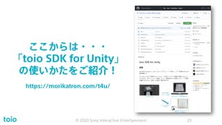 ここからは・・・
「toio SDK for Unity」
の使いかたをご紹介！
© 2020 Sony Interactive Entertainment 23
https://morikatron.com/t4u/
 