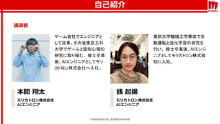 自己紹介
講演者
本間 翔太
モリカトロン株式会社
AIエンジニア
銭 起揚
モリカトロン株式会社
AIエンジニア
ゲーム会社でエンジニアと
して従事。その後東京工科
大学でゲームと認知心理の
研究に取り組む。 修士卒業
後、AIエンジニアとしてモリ
カトロン株式会社へ入社。
東京大学機械工学専攻で自
動運転と強化学習の研究を
行い、 修士卒業後、AIエンジ
ニアとしてモリカトロン株式会
社に入社。
 