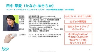 田中 章愛（たなか あきちか）
© 2021 Sony Interactive Entertainment
4
2002年 佐世保高専卒業（NHKロボコン全国大会出場）
2006年 筑波大学大学院修了（RoboCup Rescue世界大会出場）
同年 ソニー(株)入社、ロボットの研究開発に従事
2013年 スタンフォード大学訪問研究員
2014年 スタートアップ創出と事業運営を支援する
「Seed Acceleration Program(SAP)」や
「Creative Lounge」の企画運営
2016年 SAPの新規事業としてロボットトイ「toio」提案
以降、商品化・事業化に従事
2018年～ ソニー・インタラクティブエンタテインメント
にて「toio」の商品企画と事業開発を担当
ソニー・インタラクティブエンタテインメント toio事業推進室課長 / toio開発者
ものづくり・ロボコン少年
ロボット研究者
社内スタートアップ
のリーダー
今はPlayStation®
でおなじみのSIEで
「toio™(トイオ)」
をつくってます
4
 