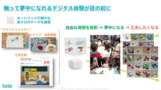 触って夢中になれるデジタル体験が目の前に
© 2020 Sony Interactive Entertainment
カートリッジで様々な
あそびのテーマを提供
工作生物
ドライブ・自動運転
“クラフトファイター”
金賞
自由な発想を投影 → 夢中になる → 工夫したくなる
7
© 2020 Sony Interactive Entertainment 7
 