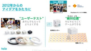2012年からの
アイデアをかたちに
© 2020 Sony Interactive Entertainment 8
“絶対位置”
キビキビうごく
ゲームができる
特殊パターン
光学式センサー
toioTM 開発者
© 2020 Sony Interactive Entertainment 8
ぜったい いち
“ユーザーテスト”
あそんでもらって
よりよくする
社内スタートアップ PlayStation®のノウハウで事業化
 