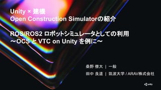 Unity × 建機
Open Construction Simulatorの紹介
ROS/ROS2 ロボットシミュレータとしての利用
〜OCS と VTC on Unity を例に〜
桑野 僚大 | 一般
田中 良道 | 筑波大学 / ARAV株式会社
 