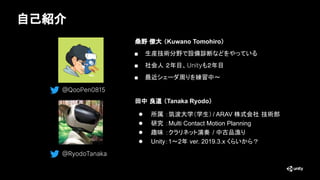自己紹介
桑野 僚大 （Kuwano Tomohiro）
■ 生産技術分野で設備診断などをやっている
■ 社会人 ２年目、Unityも２年目
■ 最近シェーダ周りを練習中～
田中 良道 （Tanaka Ryodo）
● 所属 ：筑波大学（学生）...