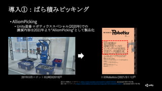 導入①：ばら積みピッキング
• AlliomPicking
• Unity道場 ロボティクススペシャル(2020年)での
講演内容は2021年より“AlliomPicking”として製品化
[2] 安川電機 e –メカサイト, https://www.youtube.com/watch?v=s3kHYTkDVNI (accessed 2021/10/18).
[3] 日経クロステック, https://xtech.Nikkei.com/atcl/nxt/mag/rob/18/012600001/00071/ (accessed 2021/10/18).
2019国際ロボット展(iREX2019)[2] 日経Robotics (2021/3月号)[3]
 