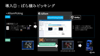導入①：ばら積みピッキング
• AlliomPicking
事前準備データ
・オブジェクトの3Dデータ
・ばら積みシーンの画像
・ハンド情報
AlliomPicking Studio
登録
学習
推論
1. 学習データを自動作成
2. 画像から把持/吸着位置を
出力するAIを学習
動作指令
AlliomPicking Edge
AI モデル読み込み
把持/吸着位置を取得
 