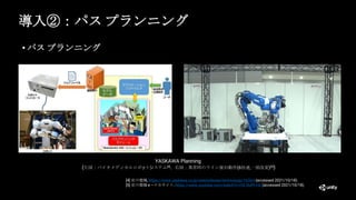 導入②：パス プランニング
• パス プランニング
[4] 安川電機, https://www.yaskawa.co.jp/newsrelease/technology/16564 (accessed 2021/10/18).
[5] 安川電機 e –メカサイト, https://www.youtube.com/watch?v=rfG-RUPt-HE (accessed 2021/10/18).
YASKAWA Planning
(左図：バイオメディカルロボットシステム[4]，右図：異常時のライン復旧動作(6倍速,一部改変)[5])
 