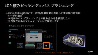 ばら積みピッキング × パス プランニング
• Alliom Pickingにおいて，把持/吸着位置を取得した後の動作指令は
ユーザが指定
⇒ 従来のパス プランニングとの組み合わせを検証したい
⇒ 再現性のあるシミュレーションで検証したい
パスプランニングと組み合わせて検証したい
 