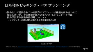 ばら積みピッキング × パス プランニング
• 製品として提供されている既存のプランニング機能を組み合わせて
検証したいが，その機能が組み込まれているシミュレータでは，
動力学計算や画像取得が難しい・・・
• オブジェクトのばら積み状態の生成や画像取得が大変
[6] Yaskawa America, Inc., https://www.youtube.com/watch?v=WPFEEt8AeTQ&list=PLoQTh8O3tekKLMGU4_nlXrHV8uoZJdFz5&index=1 (accessed 2021/10/18).
MotoSim EG-VRC[6]
 
