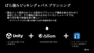 ばら積みピッキング × パス プランニング
• 製品として提供されている既存のプランニング機能を組み合わせて
検証したいが，その機能が組み込まれているシミュレータでは，
動力学計算や画像取得が難しい・・・
• オブジェクトのばら積み状態の生成や画像取得が大変
・ばら積み状態の生成
・画像取得
・パス プランニング
・ロボット-環境間の
干渉判定
・把持/吸着位置の推定
 