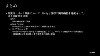 まとめ
• 産業用ロボット開発において，Unityと既存の製品機能を連携させて，
以下の検証を実施：
• Unity
• ばら積み画像の生成
• Alliom Picking
• Unityから出力された画像を用いて吸着位置を推定
• パス プランニング
• Alliom Pickingから出力された吸着位置において，ロボットと環境の間の干渉を判定
• 撮像姿勢 ⇒ 吸着位置 ⇒ 置き姿勢 間の経路を計画
 