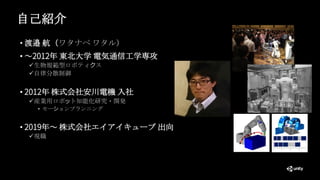 自己紹介
• 渡邉 航（ワタナベ ワタル）
• ～2012年 東北大学 電気通信工学専攻
✓生物規範型ロボティクス
✓自律分散制御
• 2012年 株式会社安川電機 入社
✓産業用ロボット知能化研究・開発
• モーションプランニング
• 2019年～ 株式会社エイアイキューブ 出向
✓現職
 