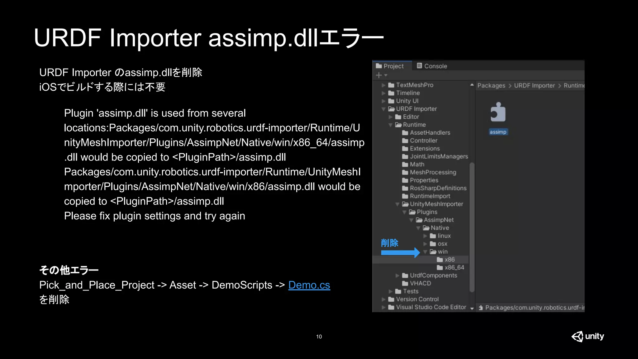 URDF Importer assimp.dllエラー
10
Plugin 'assimp.dll' is used from several
locations:Packages/com.unity.robotics.urdf-importer/Runtime/U
nityMeshImporter/Plugins/AssimpNet/Native/win/x86_64/assimp
.dll would be copied to <PluginPath>/assimp.dll
Packages/com.unity.robotics.urdf-importer/Runtime/UnityMeshI
mporter/Plugins/AssimpNet/Native/win/x86/assimp.dll would be
copied to <PluginPath>/assimp.dll
Please fix plugin settings and try again
削除
URDF Importer のassimp.dllを削除
iOSでビルドする際には不要
その他エラー
Pick_and_Place_Project -> Asset -> DemoScripts -> Demo.cs
を削除
 