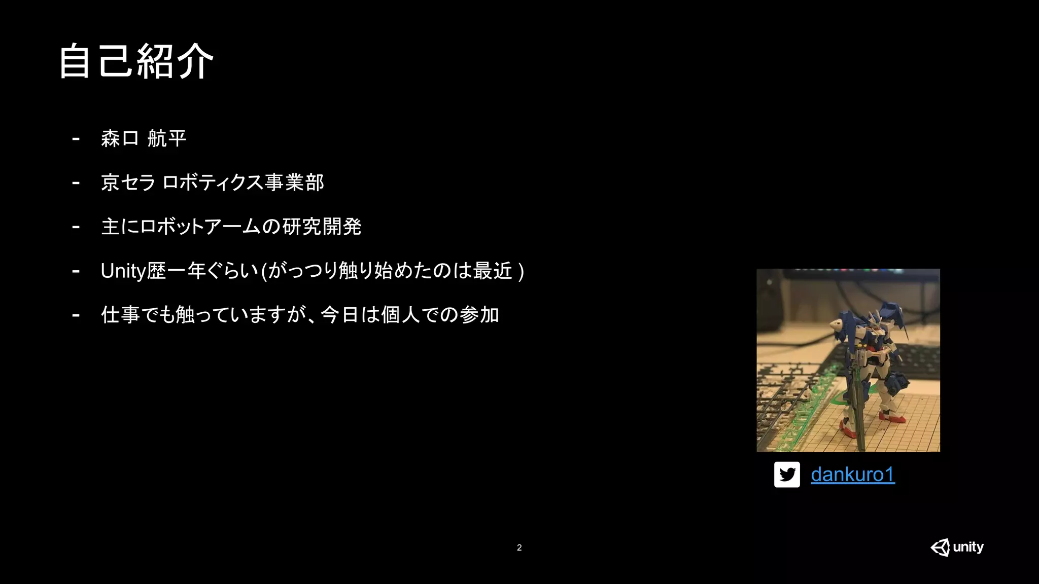 自己紹介
2
- 森口 航平
- 京セラ ロボティクス事業部
- 主にロボットアームの研究開発
- Unity歴一年ぐらい(がっつり触り始めたのは最近 )
- 仕事でも触っていますが、今日は個人での参加
dankuro1
 
