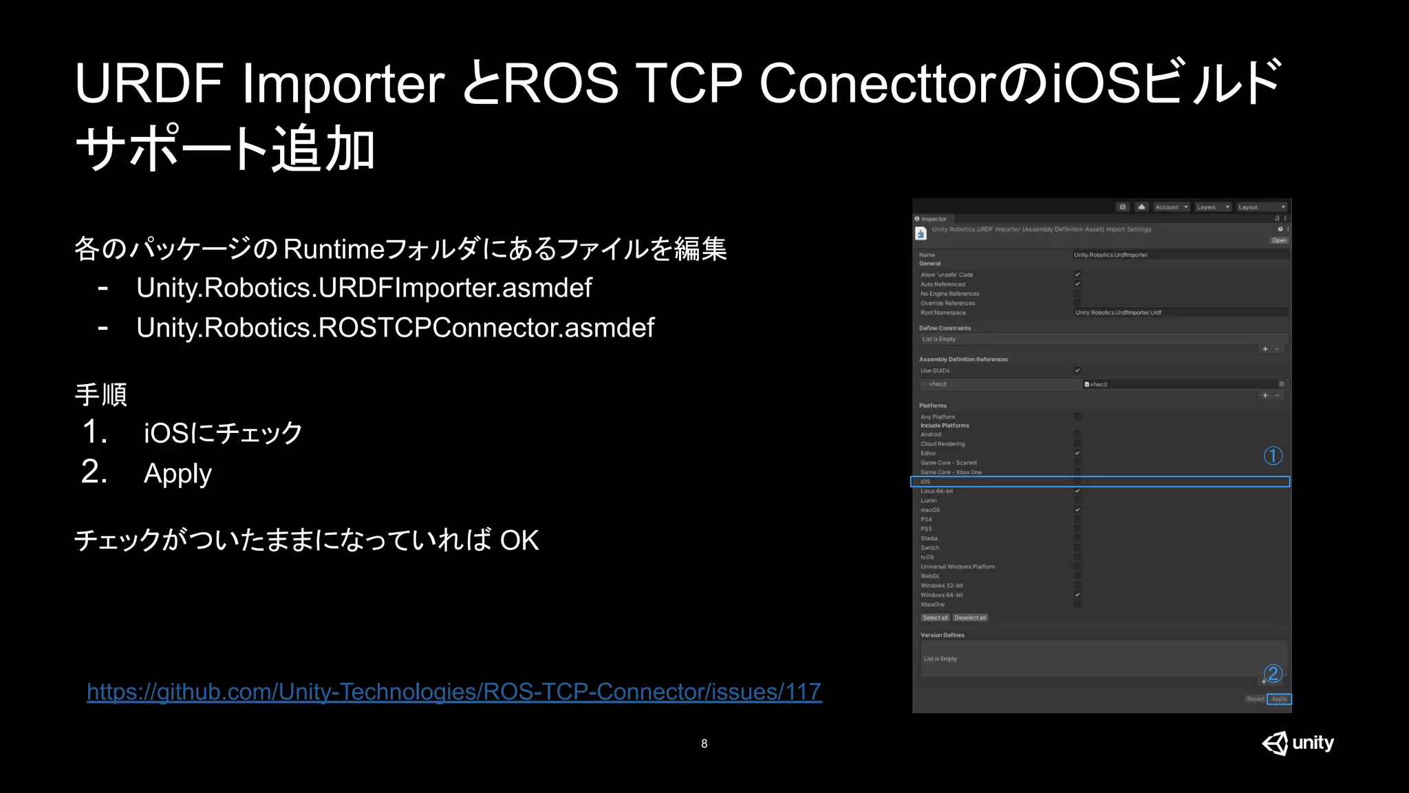 URDF Importer とROS TCP ConecttorのiOSビルド
サポート追加
8
各のパッケージのRuntimeフォルダにあるファイルを編集
- Unity.Robotics.URDFImporter.asmdef
- Unity.Robotics.ROSTCPConnector.asmdef
手順
1. iOSにチェック
2. Apply
チェックがついたままになっていれば OK
②
https://github.com/Unity-Technologies/ROS-TCP-Connector/issues/117
①
 