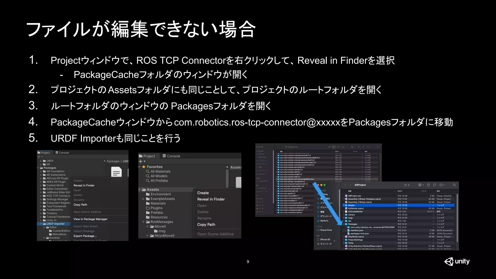 ファイルが編集できない場合
9
1. Projectウィンドウで、ROS TCP Connectorを右クリックして、Reveal in Finderを選択
- PackageCacheフォルダのウィンドウが開く
2. プロジェクトのAssetsフォルダにも同じことして、プロジェクトのルートフォルダを開く
3. ルートフォルダのウィンドウの Packagesフォルダを開く
4. PackageCacheウィンドウからcom.robotics.ros-tcp-connector@xxxxxをPackagesフォルダに移動
5. URDF Importerも同じことを行う
 