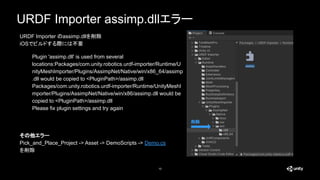 URDF Importer assimp.dllエラー
10
Plugin 'assimp.dll' is used from several
locations:Packages/com.unity.robotics.urdf-importer/Runtime/U
nityMeshImporter/Plugins/AssimpNet/Native/win/x86_64/assimp
.dll would be copied to <PluginPath>/assimp.dll
Packages/com.unity.robotics.urdf-importer/Runtime/UnityMeshI
mporter/Plugins/AssimpNet/Native/win/x86/assimp.dll would be
copied to <PluginPath>/assimp.dll
Please fix plugin settings and try again
削除
URDF Importer のassimp.dllを削除
iOSでビルドする際には不要
その他エラー
Pick_and_Place_Project -> Asset -> DemoScripts -> Demo.cs
を削除
 