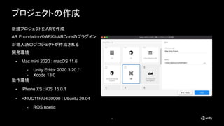4
プロジェクトの作成
新規プロジェクトをARで作成
AR FoundationやARKit/ARCoreのプラグイン
が導入済のプロジェクトが作成される
開発環境
- Mac mini 2020 : macOS 11.6
- Unity Editor 2020.3.20.f1
- Xcode 13.0
動作環境
- iPhone XS : iOS 15.0.1
- RNUC11PAHi30000 : Ubuntu 20.04
- ROS noetic
 