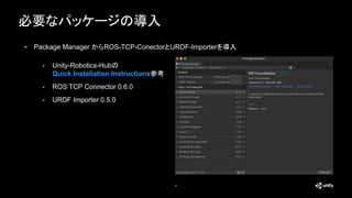 必要なパッケージの導入
5
- Package Manager からROS-TCP-ConectorとURDF-Importerを導入
- Unity-Robotics-Hubの
Quick Installation Instructions参考
- ROS TCP Connector 0.6.0
- URDF Importer 0.5.0
 