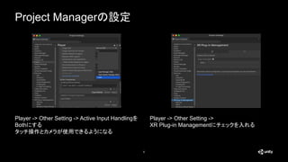 Project Managerの設定
6
Player -> Other Setting -> Active Input Handlingを
Bothにする
タッチ操作とカメラが使用できるようになる
Player -> Other Setting ->
XR Plug-in Managementにチェックを入れる
 