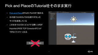 Pick and PlaceのTutorialをそのまま実行
7
- Pick-and-PlaceのPart0~Part3まで進める
- 右の図ではARカメラの位置やボタンの
サイズを変更している
- このままではiOSにビルドする際にURDF
ImporterとROS TCP Conectorがビルド
できなくてエラーとなる
 