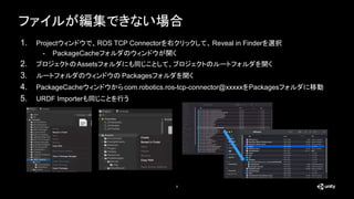 ファイルが編集できない場合
9
1. Projectウィンドウで、ROS TCP Connectorを右クリックして、Reveal in Finderを選択
- PackageCacheフォルダのウィンドウが開く
2. プロジェクトのAssetsフォルダにも同じことして、プロジェクトのルートフォルダを開く
3. ルートフォルダのウィンドウの Packagesフォルダを開く
4. PackageCacheウィンドウからcom.robotics.ros-tcp-connector@xxxxxをPackagesフォルダに移動
5. URDF Importerも同じことを行う
 