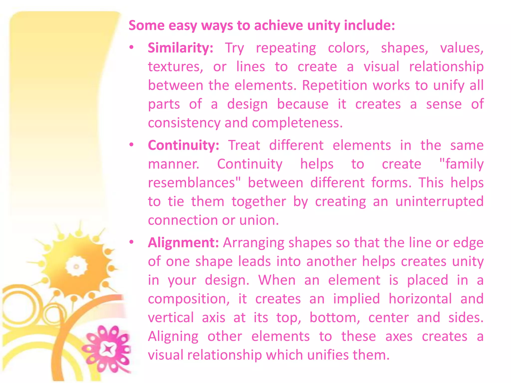 Some easy ways to achieve unity include:
• Similarity: Try repeating colors, shapes, values,
  textures, or lines to create a visual relationship
  between the elements. Repetition works to unify all
  parts of a design because it creates a sense of
  consistency and completeness.
• Continuity: Treat different elements in the same
  manner. Continuity helps to create "family
  resemblances" between different forms. This helps
  to tie them together by creating an uninterrupted
  connection or union.
• Alignment: Arranging shapes so that the line or edge
  of one shape leads into another helps creates unity
  in your design. When an element is placed in a
  composition, it creates an implied horizontal and
  vertical axis at its top, bottom, center and sides.
  Aligning other elements to these axes creates a
  visual relationship which unifies them.
 