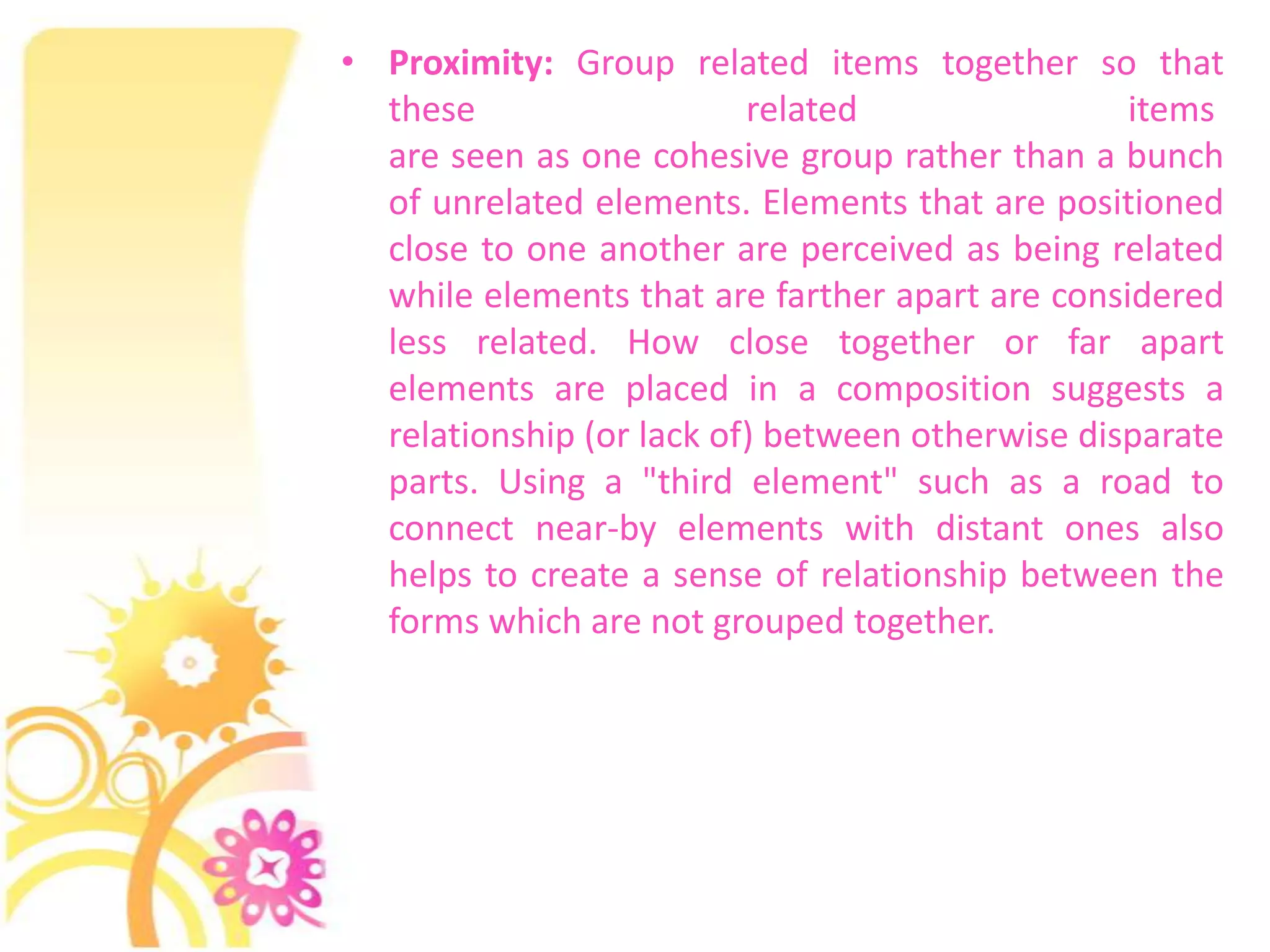• Proximity: Group related items together so that
  these                   related                items
  are seen as one cohesive group rather than a bunch
  of unrelated elements. Elements that are positioned
  close to one another are perceived as being related
  while elements that are farther apart are considered
  less related. How close together or far apart
  elements are placed in a composition suggests a
  relationship (or lack of) between otherwise disparate
  parts. Using a "third element" such as a road to
  connect near-by elements with distant ones also
  helps to create a sense of relationship between the
  forms which are not grouped together.
 