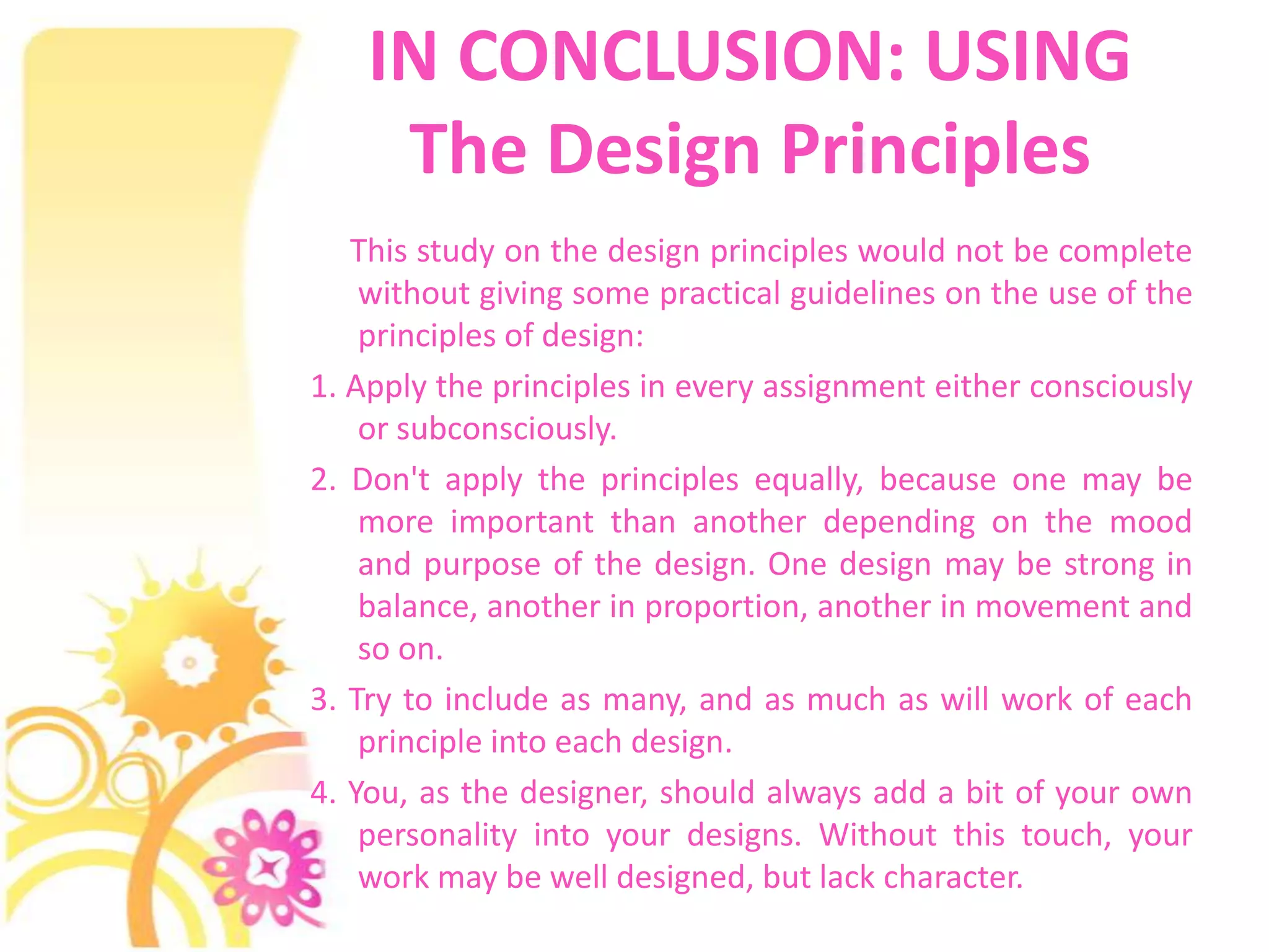 IN CONCLUSION: USING
     The Design Principles
   This study on the design principles would not be complete
    without giving some practical guidelines on the use of the
    principles of design:
1. Apply the principles in every assignment either consciously
    or subconsciously.
2. Don't apply the principles equally, because one may be
    more important than another depending on the mood
    and purpose of the design. One design may be strong in
    balance, another in proportion, another in movement and
    so on.
3. Try to include as many, and as much as will work of each
    principle into each design.
4. You, as the designer, should always add a bit of your own
    personality into your designs. Without this touch, your
    work may be well designed, but lack character.
 