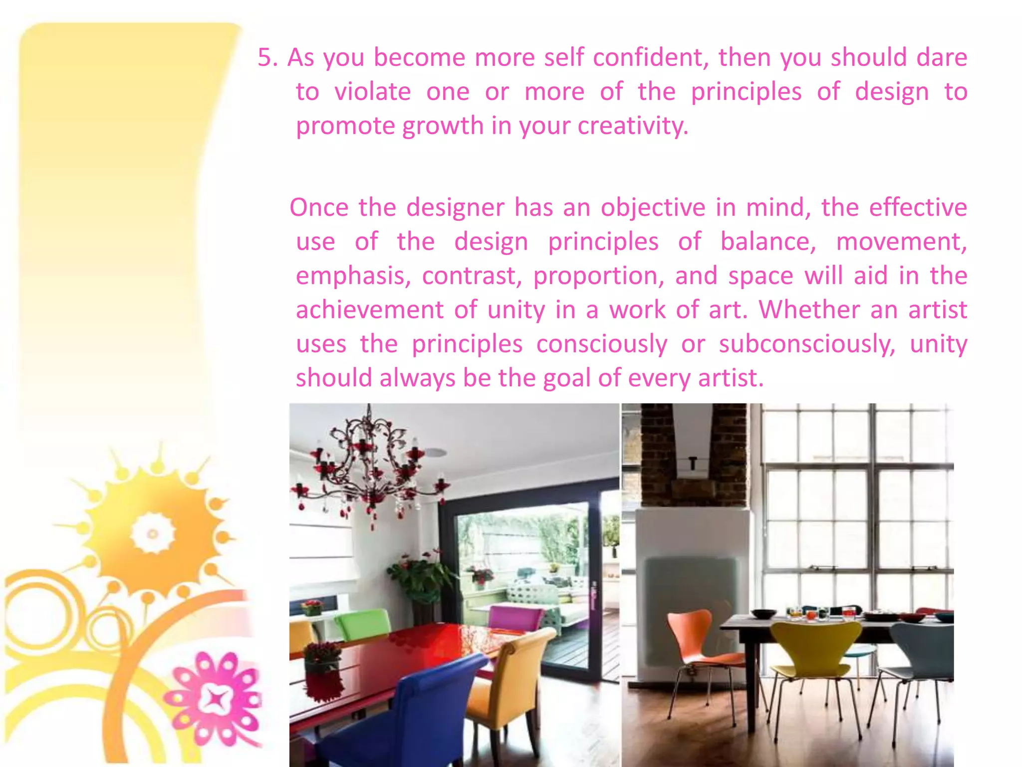 5. As you become more self confident, then you should dare
    to violate one or more of the principles of design to
    promote growth in your creativity.

  Once the designer has an objective in mind, the effective
  use of the design principles of balance, movement,
  emphasis, contrast, proportion, and space will aid in the
  achievement of unity in a work of art. Whether an artist
  uses the principles consciously or subconsciously, unity
  should always be the goal of every artist.
 