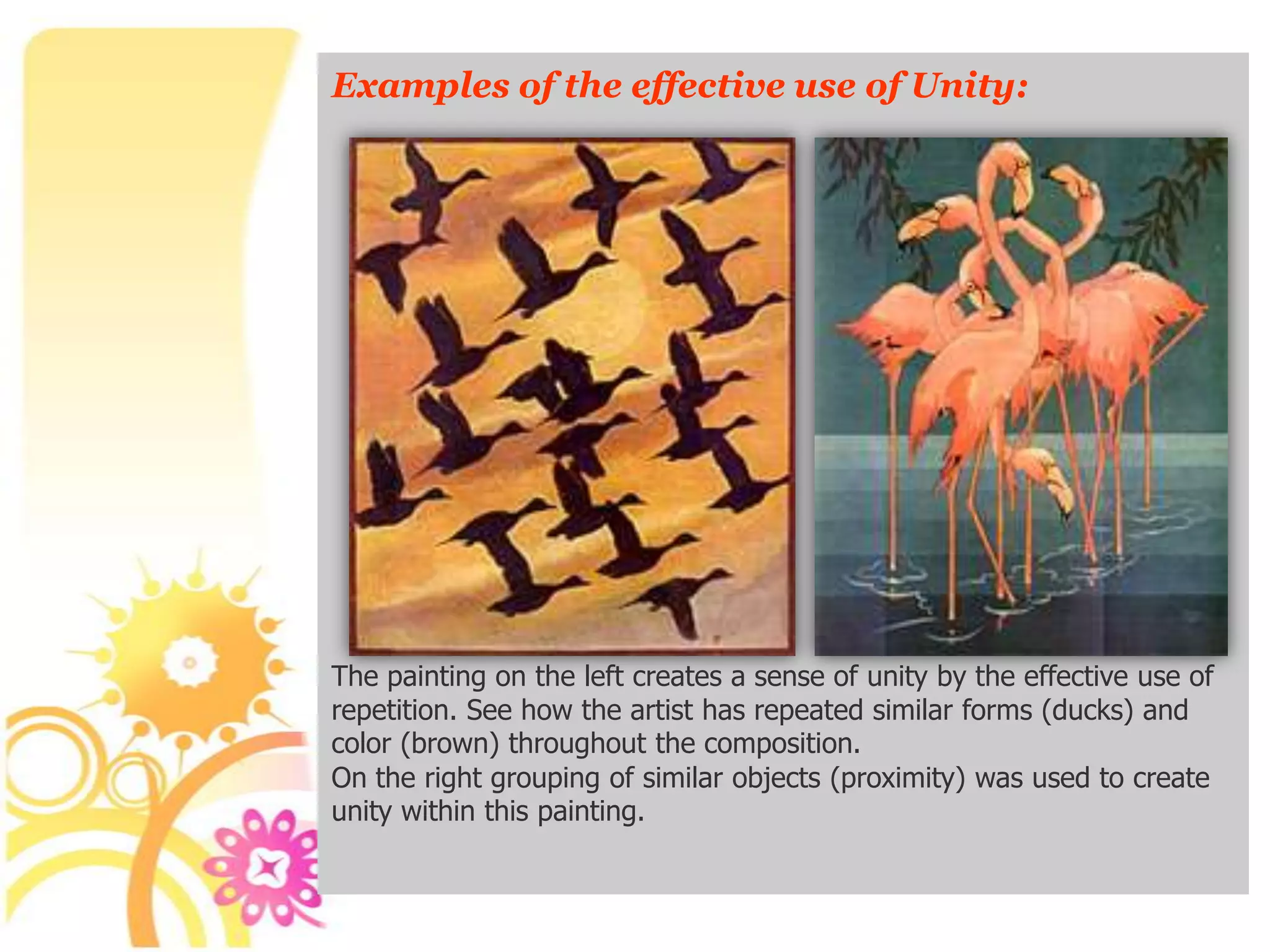 Examples of the effective use of Unity:




The painting on the left creates a sense of unity by the effective use of
repetition. See how the artist has repeated similar forms (ducks) and
color (brown) throughout the composition.
On the right grouping of similar objects (proximity) was used to create
unity within this painting.
 