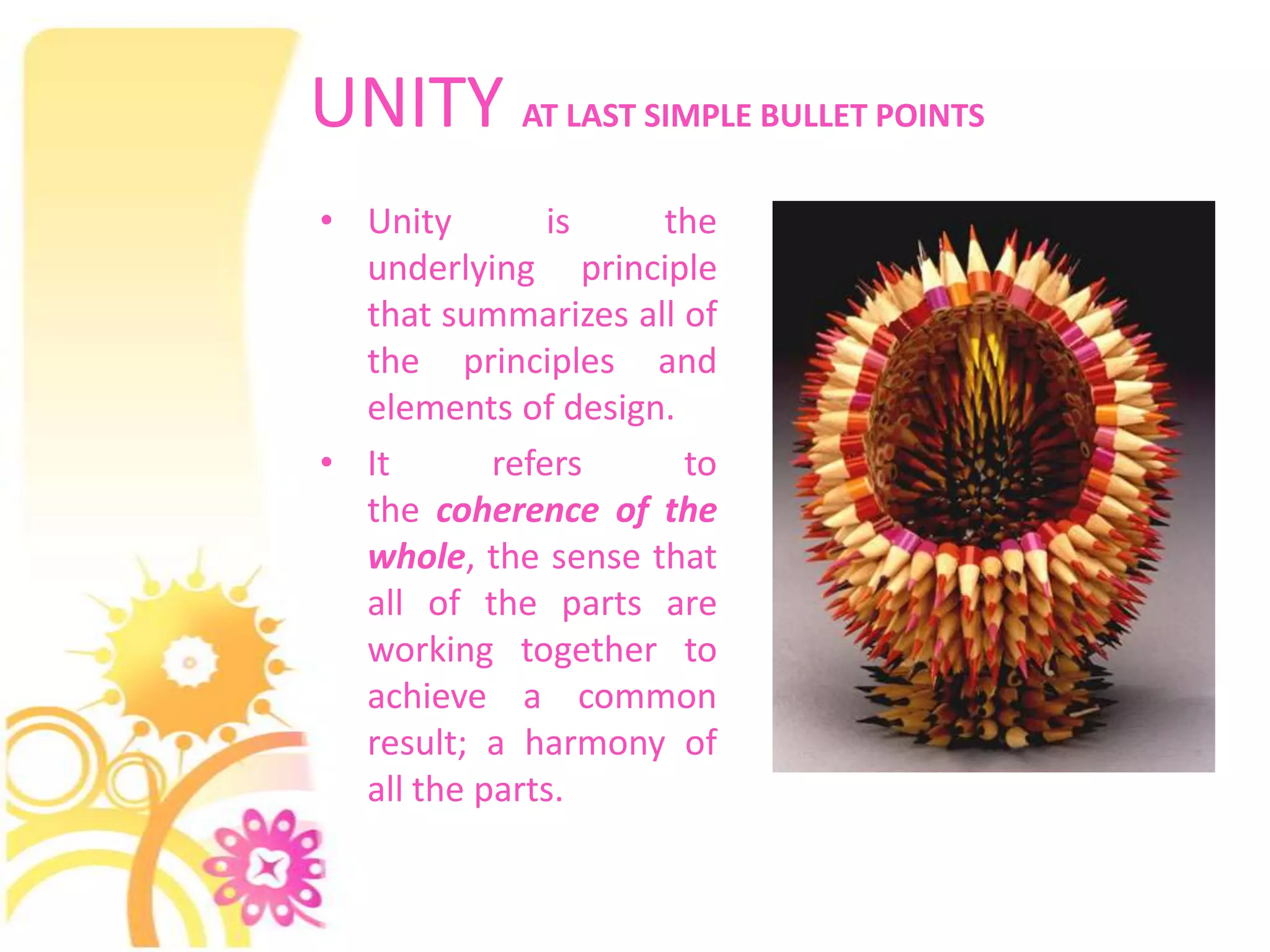 UNITY AT LAST SIMPLE BULLET POINTS
• Unity        is   the
  underlying principle
  that summarizes all of
  the principles and
  elements of design.
• It       refers     to
  the coherence of the
  whole, the sense that
  all of the parts are
  working together to
  achieve a common
  result; a harmony of
  all the parts.
 