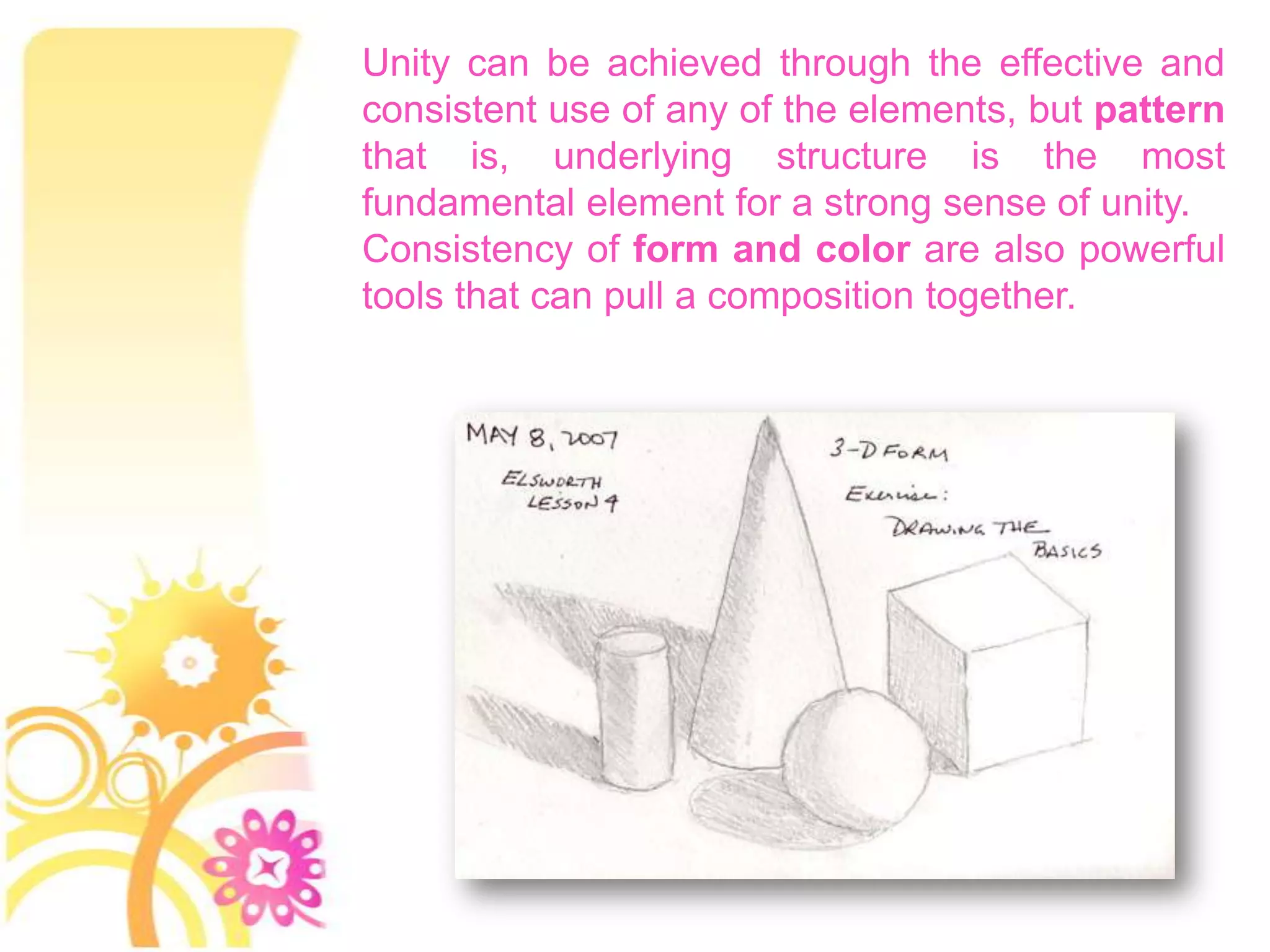 Unity can be achieved through the effective and
consistent use of any of the elements, but pattern
that is, underlying structure is the most
fundamental element for a strong sense of unity.
Consistency of form and color are also powerful
tools that can pull a composition together.
 